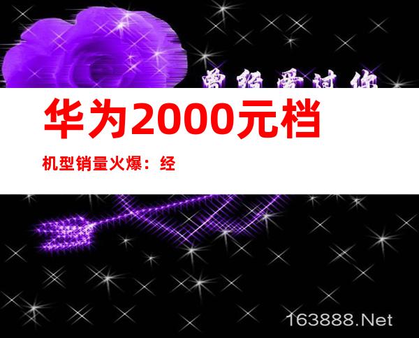 华为2000元档机型销量火爆：经济实惠受追捧